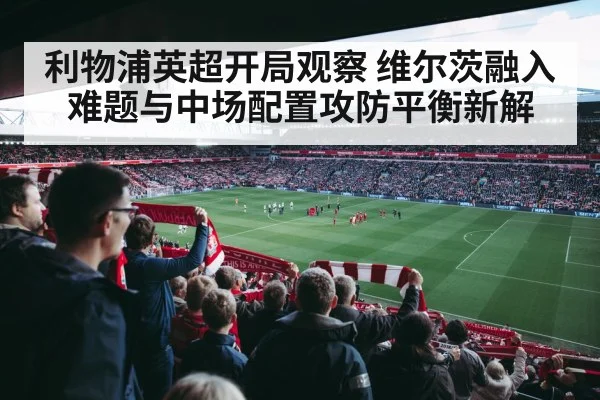 利物浦英超开局观察 维尔茨融入难题与中场配置攻防平衡新解