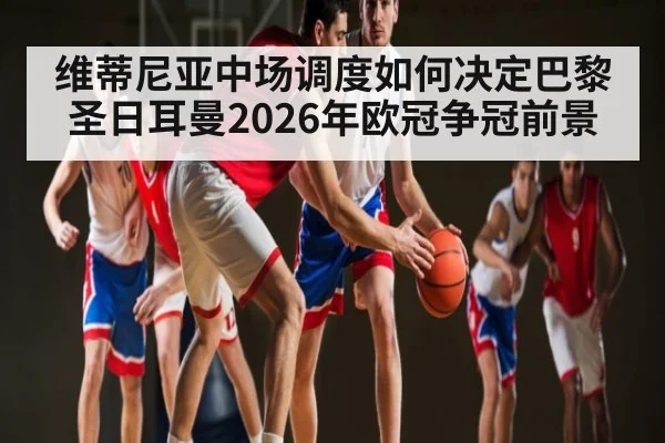 维蒂尼亚中场调度如何决定巴黎圣日耳曼2026年欧冠争冠前景